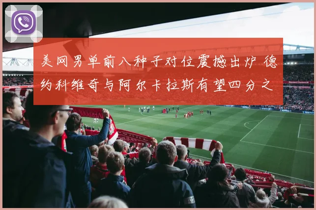 美网男单前八种子对位震撼出炉 德约科维奇与阿尔卡拉斯有望四分之一决赛狭路相逢
