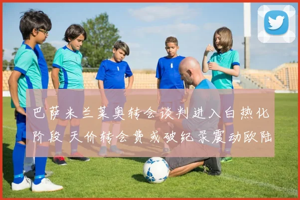 巴萨米兰莱奥转会谈判进入白热化阶段 天价转会费或破纪录震动欧陆