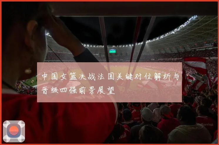 中国女篮决战法国关键对位解析与晋级四强前景展望