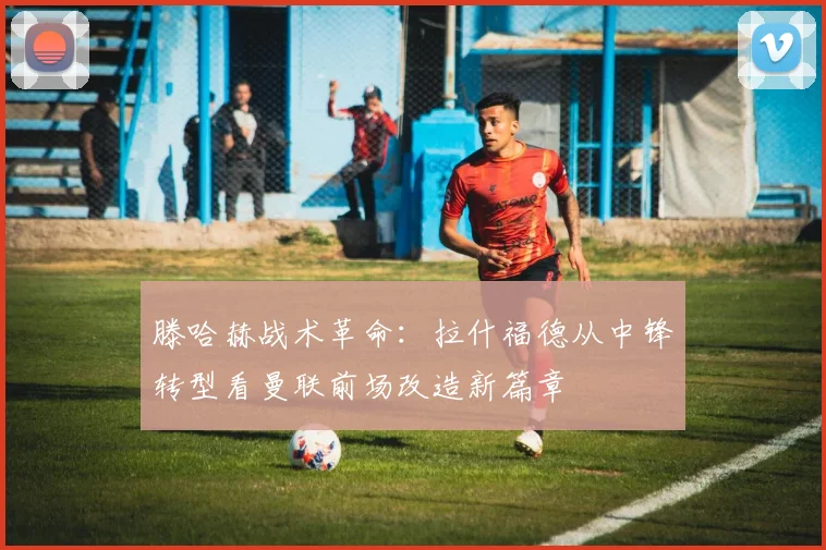 滕哈赫战术革命：拉什福德从中锋转型看曼联前场改造新篇章