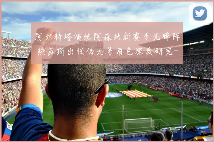 阿尔特塔演练阿森纳新赛季无锋阵 热苏斯出任伪九号角色深度研究