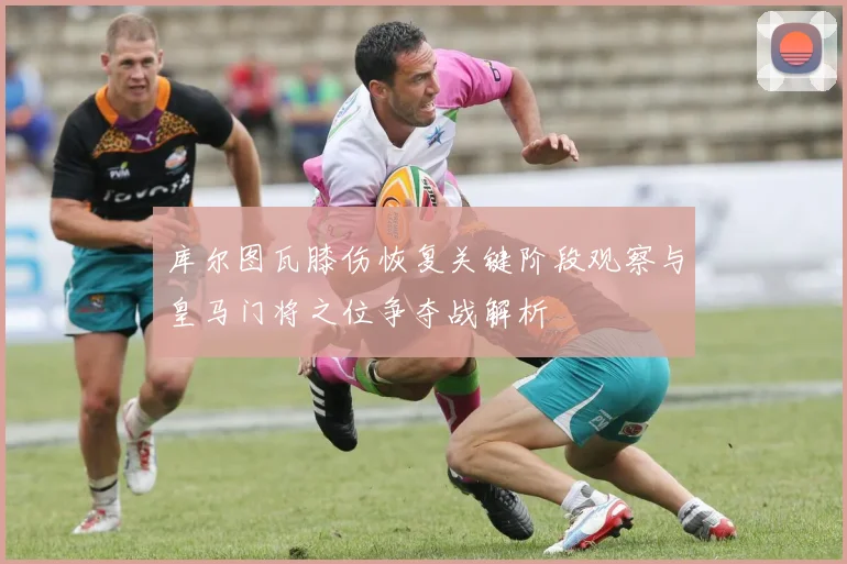 库尔图瓦膝伤恢复关键阶段观察与皇马门将之位争夺战解析