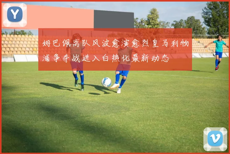 姆巴佩离队风波愈演愈烈皇马利物浦争夺战进入白热化最新动态
