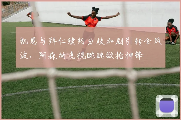 凯恩与拜仁续约分歧加剧引转会风波，阿森纳虎视眈眈欲抢神锋