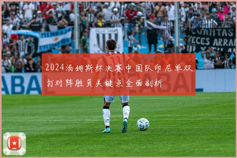 2024汤姆斯杯决赛中国队印尼单双打对阵胜负关键点全面剖析