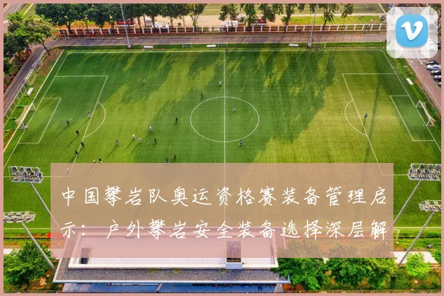 中国攀岩队奥运资格赛装备管理启示：户外攀岩安全装备选择深层解析