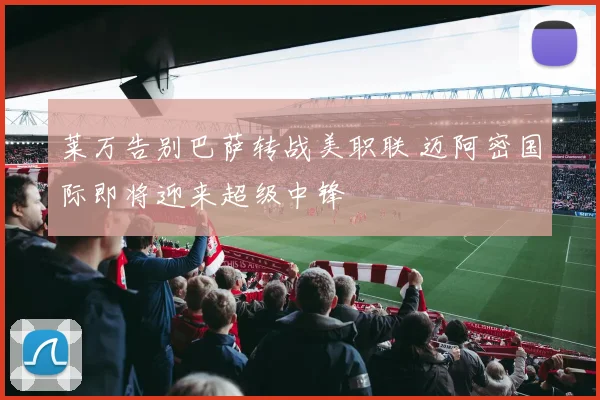 莱万告别巴萨转战美职联 迈阿密国际即将迎来超级中锋