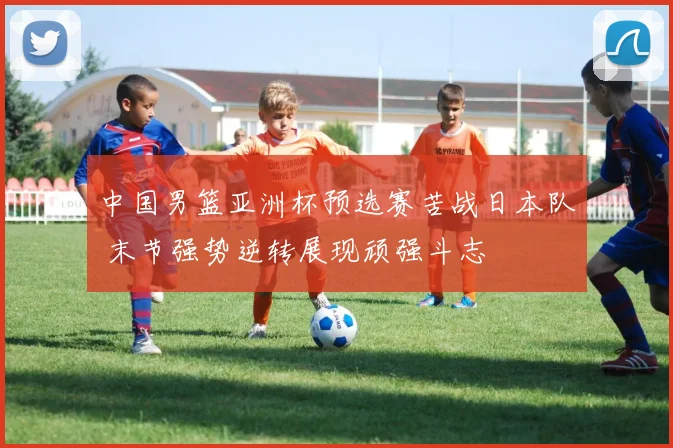 中国男篮亚洲杯预选赛苦战日本队 末节强势逆转展现顽强斗志