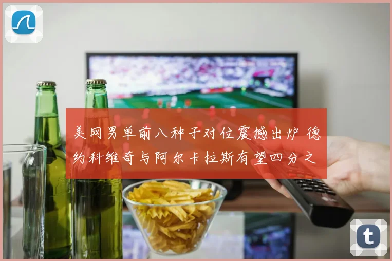 美网男单前八种子对位震撼出炉 德约科维奇与阿尔卡拉斯有望四分之一决赛狭路相逢