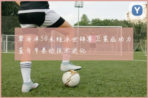 覃海洋50米蛙泳世锦赛卫冕成功力量与节奏的技术进化