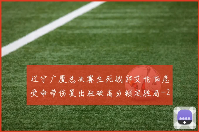 辽宁广厦总决赛生死战郭艾伦临危受命带伤复出狂砍高分锁定胜局