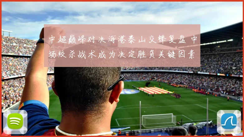 中超巅峰对决海港泰山交锋复盘 中场绞杀战术成为决定胜负关键因素