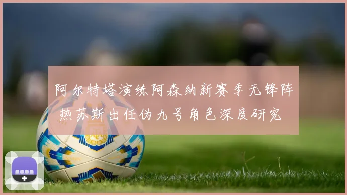 阿尔特塔演练阿森纳新赛季无锋阵 热苏斯出任伪九号角色深度研究