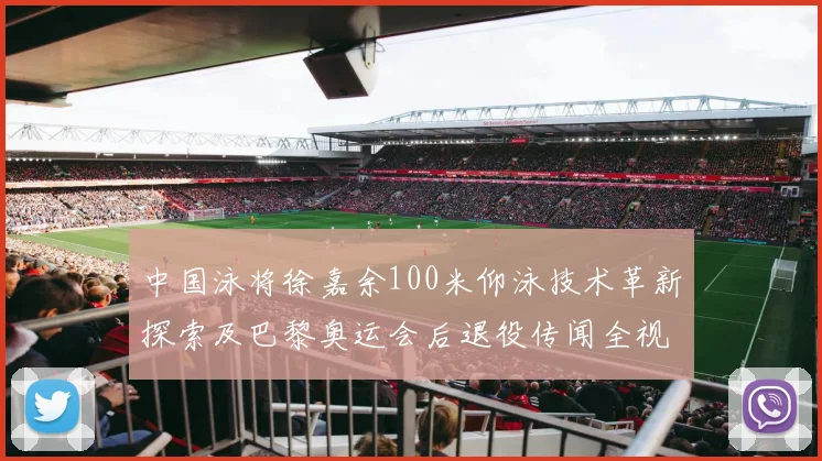 中国泳将徐嘉余100米仰泳技术革新探索及巴黎奥运会后退役传闻全视角分析