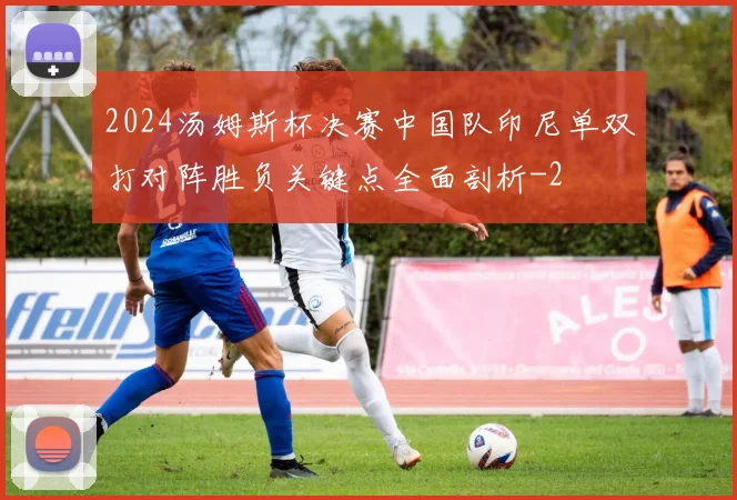 2024汤姆斯杯决赛中国队印尼单双打对阵胜负关键点全面剖析