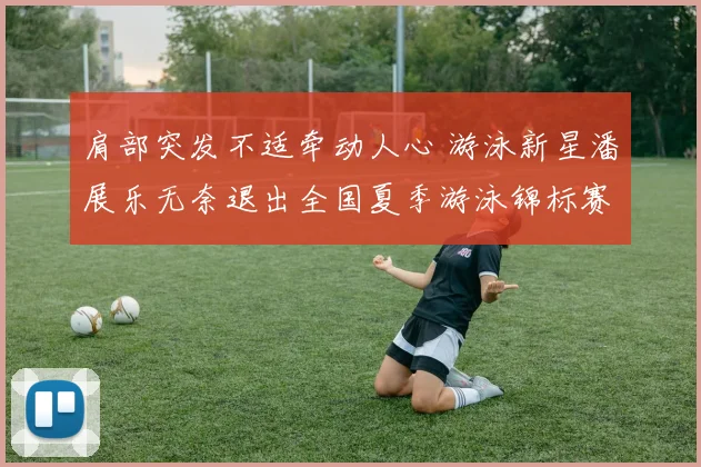 肩部突发不适牵动人心 游泳新星潘展乐无奈退出全国夏季游泳锦标赛
