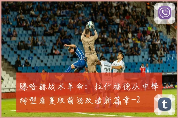 滕哈赫战术革命:拉什福德从中锋转型看曼联前场改造新篇章
