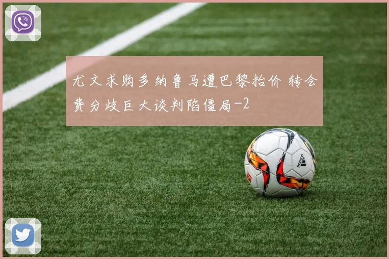 尤文求购多纳鲁马遭巴黎抬价 转会费分歧巨大谈判陷僵局