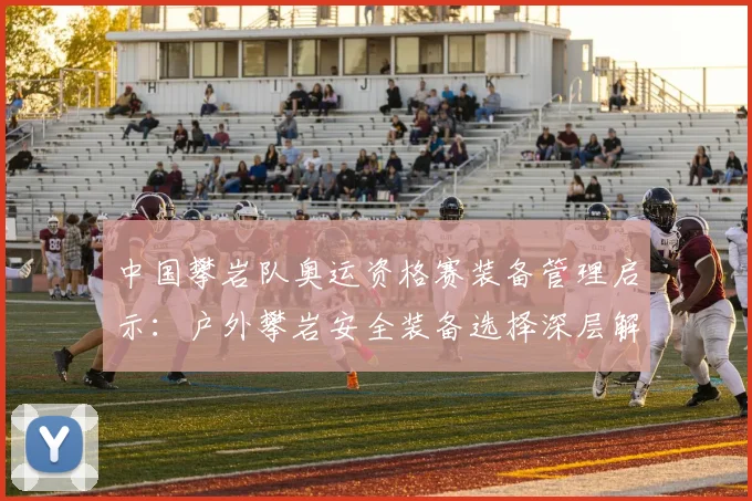 中国攀岩队奥运资格赛装备管理启示：户外攀岩安全装备选择深层解析