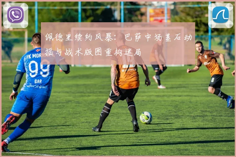 佩德里续约风暴：巴萨中场基石动摇与战术版图重构迷局