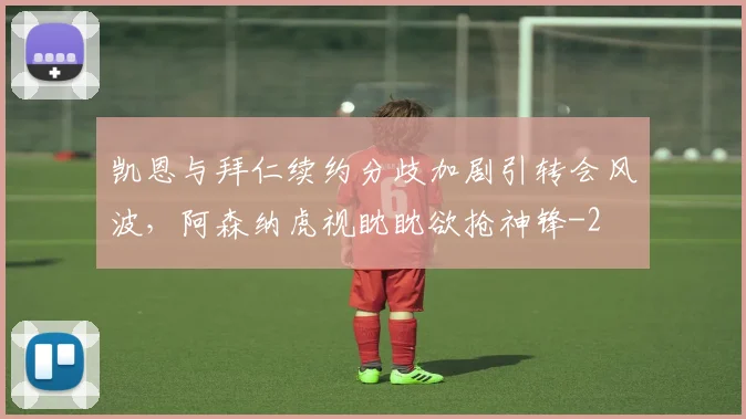 凯恩与拜仁续约分歧加剧引转会风波,阿森纳虎视眈眈欲抢神锋