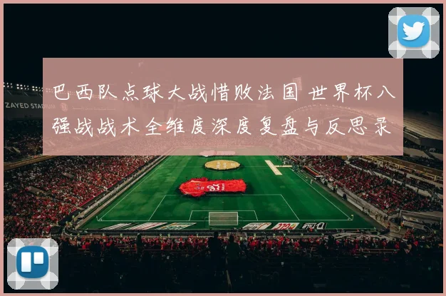巴西队点球大战惜败法国 世界杯八强战战术全维度深度复盘与反思录