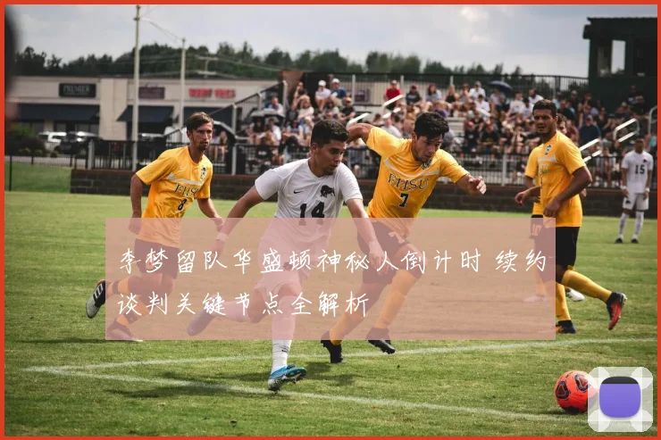 李梦留队华盛顿神秘人倒计时 续约谈判关键节点全解析