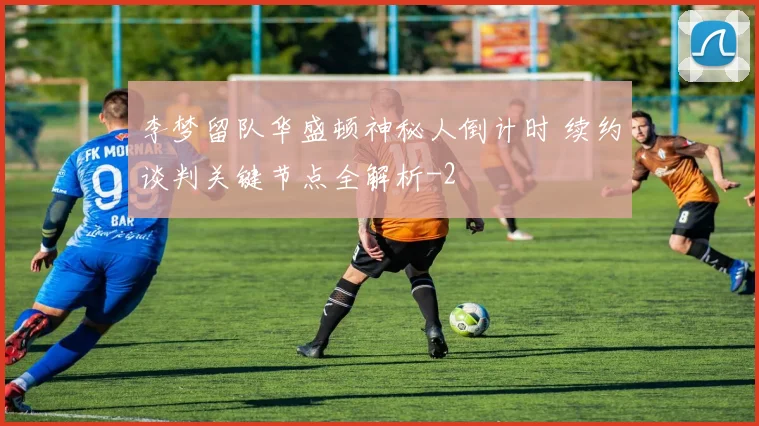 李梦留队华盛顿神秘人倒计时 续约谈判关键节点全解析
