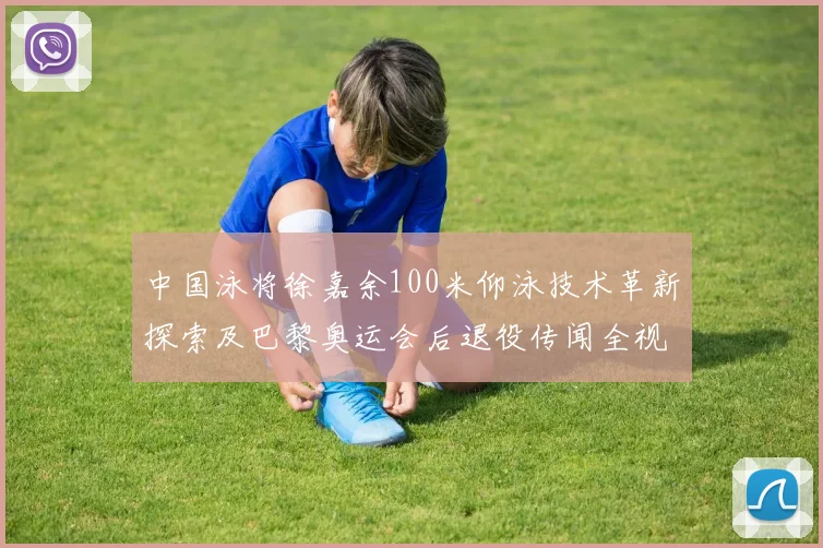 中国泳将徐嘉余100米仰泳技术革新探索及巴黎奥运会后退役传闻全视角分析