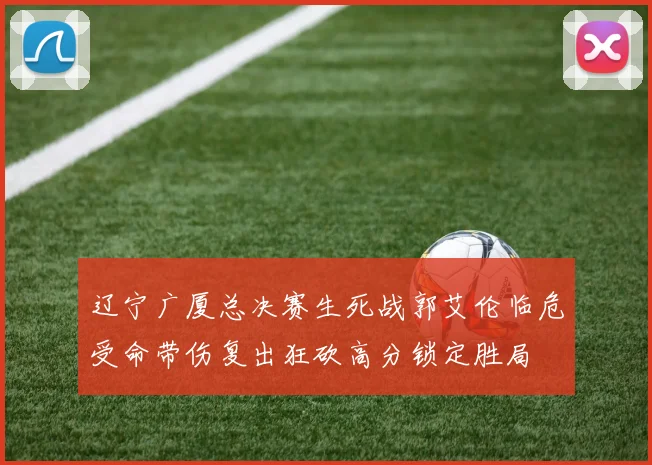 辽宁广厦总决赛生死战郭艾伦临危受命带伤复出狂砍高分锁定胜局