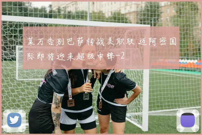 莱万告别巴萨转战美职联 迈阿密国际即将迎来超级中锋