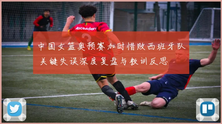 中国女篮奥预赛加时惜败西班牙队 关键失误深度复盘与教训反思