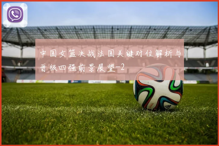 中国女篮决战法国关键对位解析与晋级四强前景展望